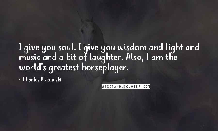 Charles Bukowski Quotes: I give you soul. I give you wisdom and light and music and a bit of laughter. Also, I am the world's greatest horseplayer.
