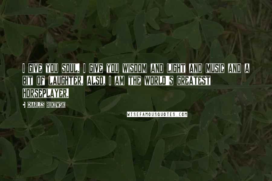 Charles Bukowski Quotes: I give you soul. I give you wisdom and light and music and a bit of laughter. Also, I am the world's greatest horseplayer.