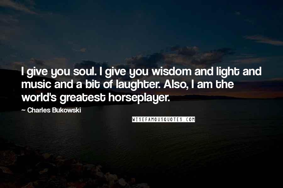 Charles Bukowski Quotes: I give you soul. I give you wisdom and light and music and a bit of laughter. Also, I am the world's greatest horseplayer.