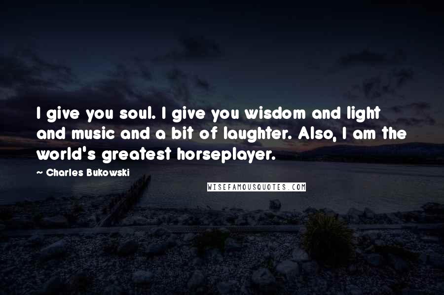 Charles Bukowski Quotes: I give you soul. I give you wisdom and light and music and a bit of laughter. Also, I am the world's greatest horseplayer.