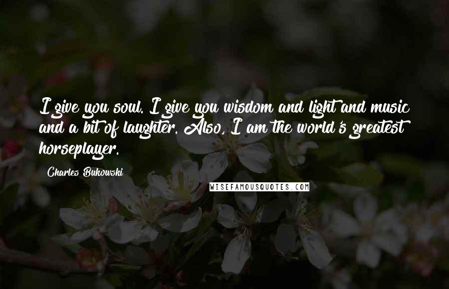 Charles Bukowski Quotes: I give you soul. I give you wisdom and light and music and a bit of laughter. Also, I am the world's greatest horseplayer.