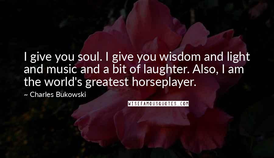 Charles Bukowski Quotes: I give you soul. I give you wisdom and light and music and a bit of laughter. Also, I am the world's greatest horseplayer.