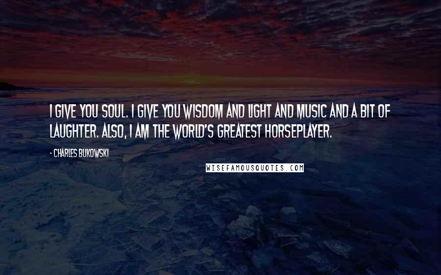 Charles Bukowski Quotes: I give you soul. I give you wisdom and light and music and a bit of laughter. Also, I am the world's greatest horseplayer.