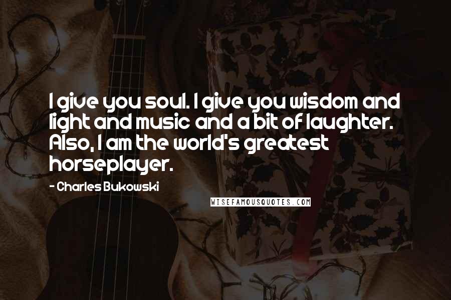 Charles Bukowski Quotes: I give you soul. I give you wisdom and light and music and a bit of laughter. Also, I am the world's greatest horseplayer.