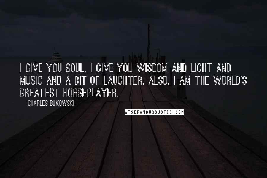 Charles Bukowski Quotes: I give you soul. I give you wisdom and light and music and a bit of laughter. Also, I am the world's greatest horseplayer.