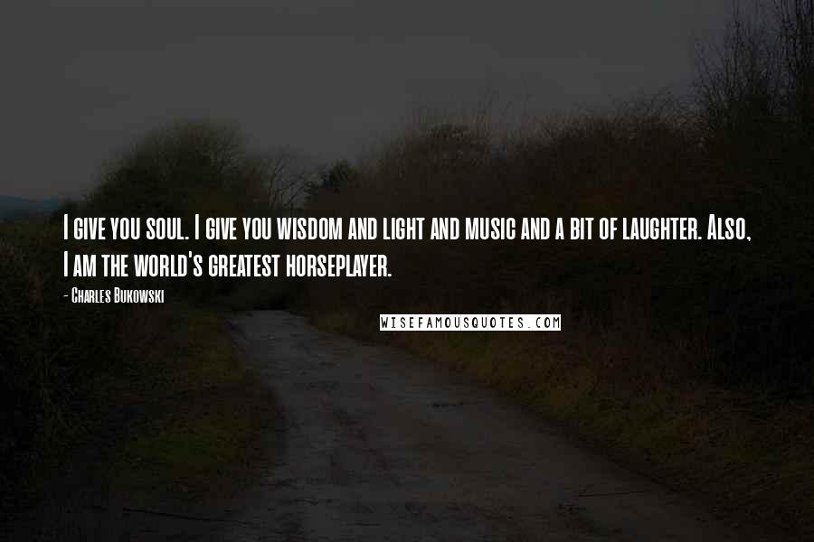 Charles Bukowski Quotes: I give you soul. I give you wisdom and light and music and a bit of laughter. Also, I am the world's greatest horseplayer.