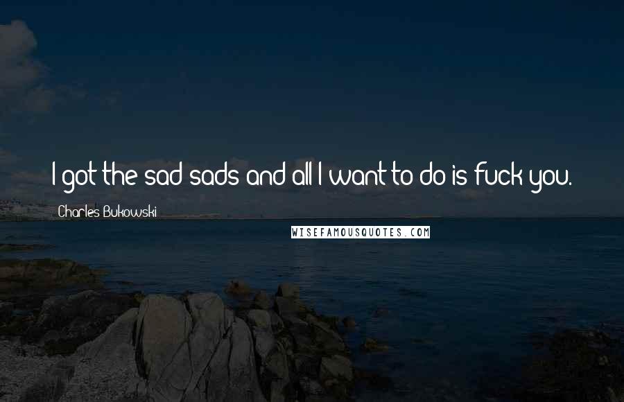 Charles Bukowski Quotes: I got the sad sads and all I want to do is fuck you.