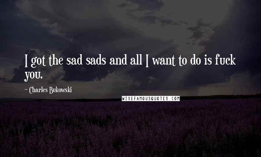 Charles Bukowski Quotes: I got the sad sads and all I want to do is fuck you.