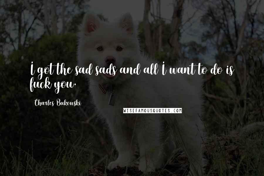 Charles Bukowski Quotes: I got the sad sads and all I want to do is fuck you.