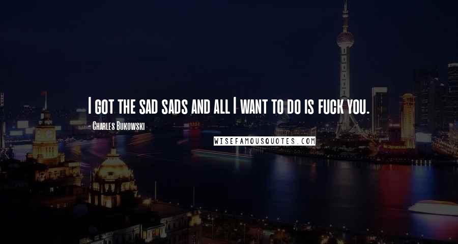 Charles Bukowski Quotes: I got the sad sads and all I want to do is fuck you.