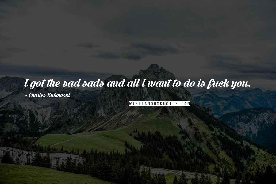 Charles Bukowski Quotes: I got the sad sads and all I want to do is fuck you.