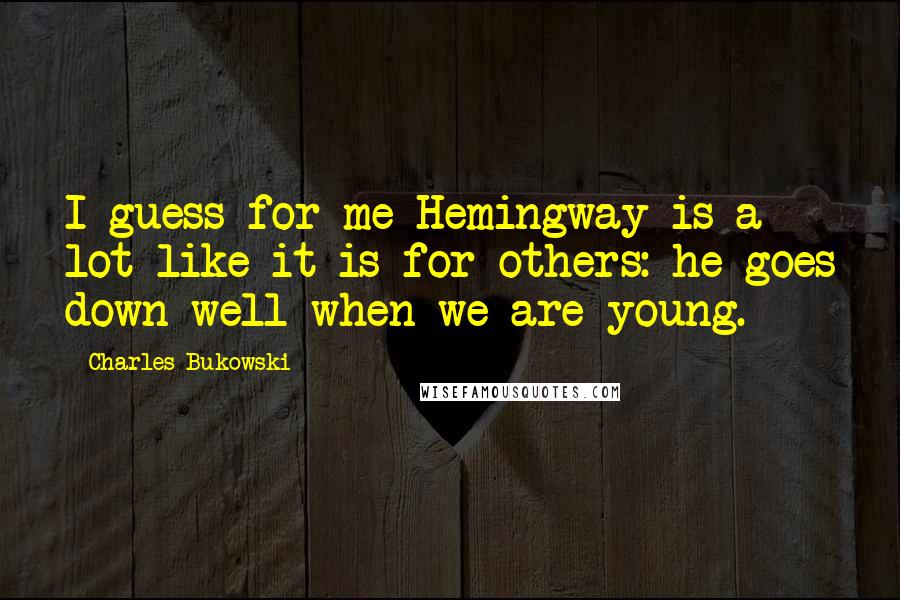 Charles Bukowski Quotes: I guess for me Hemingway is a lot like it is for others: he goes down well when we are young.