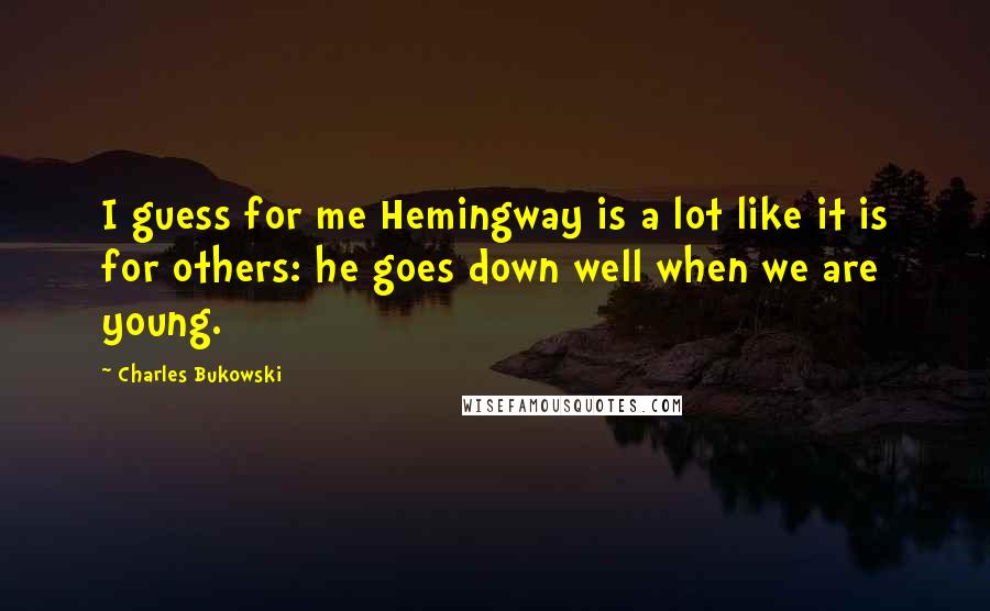 Charles Bukowski Quotes: I guess for me Hemingway is a lot like it is for others: he goes down well when we are young.