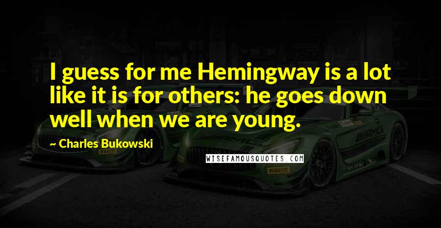 Charles Bukowski Quotes: I guess for me Hemingway is a lot like it is for others: he goes down well when we are young.
