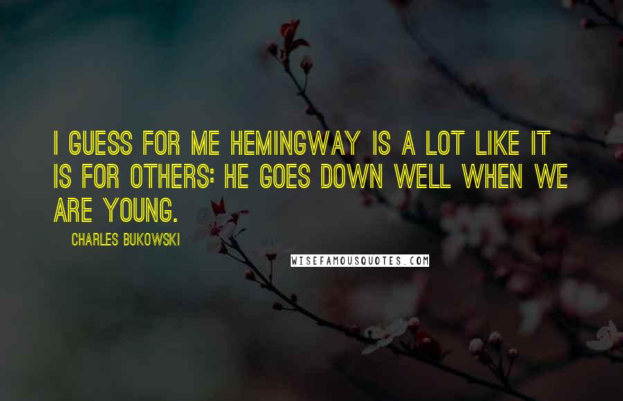 Charles Bukowski Quotes: I guess for me Hemingway is a lot like it is for others: he goes down well when we are young.