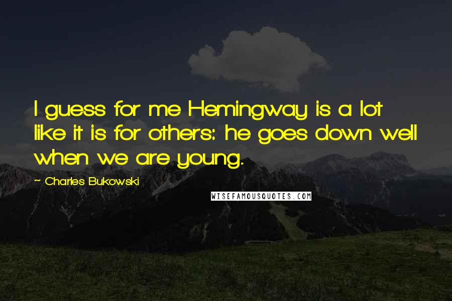 Charles Bukowski Quotes: I guess for me Hemingway is a lot like it is for others: he goes down well when we are young.