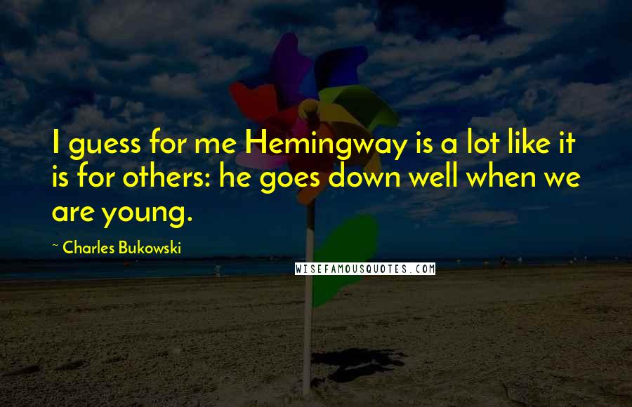 Charles Bukowski Quotes: I guess for me Hemingway is a lot like it is for others: he goes down well when we are young.