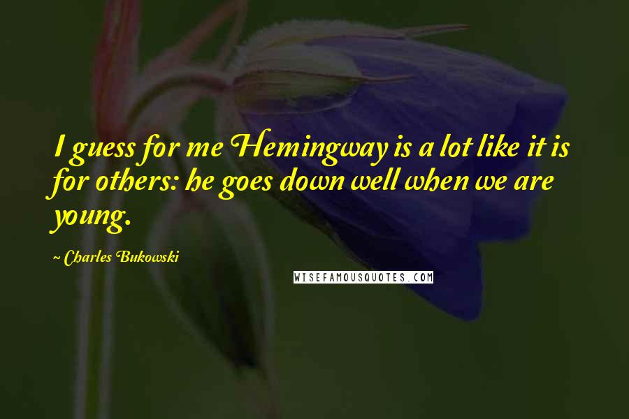 Charles Bukowski Quotes: I guess for me Hemingway is a lot like it is for others: he goes down well when we are young.