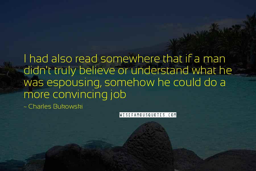 Charles Bukowski Quotes: I had also read somewhere that if a man didn't truly believe or understand what he was espousing, somehow he could do a more convincing job