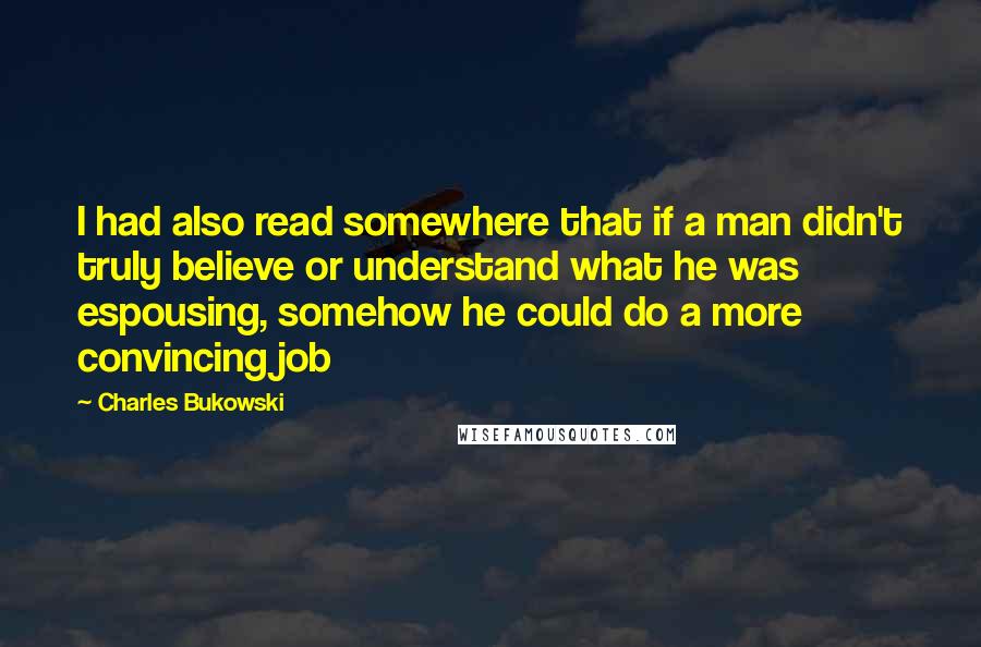 Charles Bukowski Quotes: I had also read somewhere that if a man didn't truly believe or understand what he was espousing, somehow he could do a more convincing job