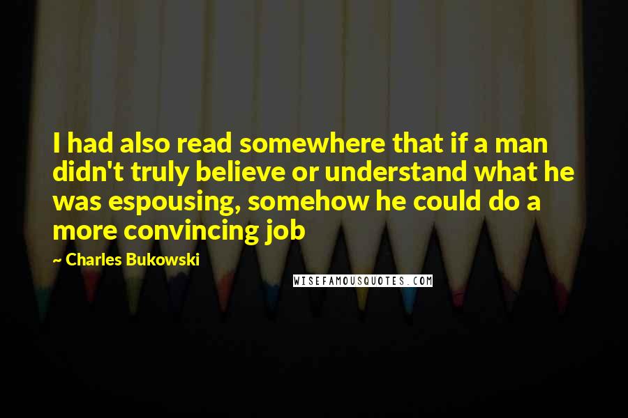 Charles Bukowski Quotes: I had also read somewhere that if a man didn't truly believe or understand what he was espousing, somehow he could do a more convincing job