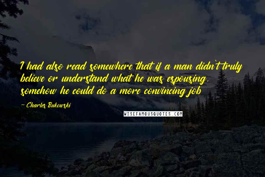 Charles Bukowski Quotes: I had also read somewhere that if a man didn't truly believe or understand what he was espousing, somehow he could do a more convincing job