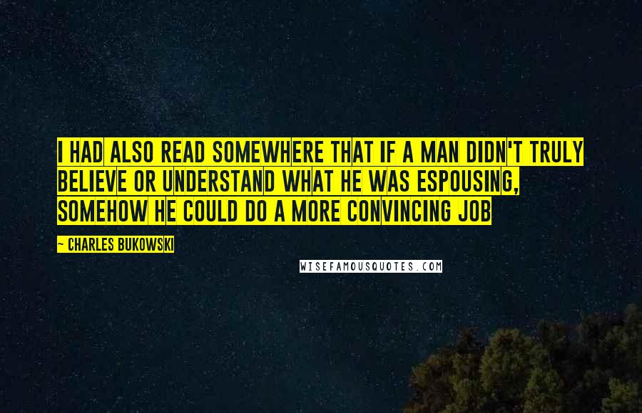 Charles Bukowski Quotes: I had also read somewhere that if a man didn't truly believe or understand what he was espousing, somehow he could do a more convincing job