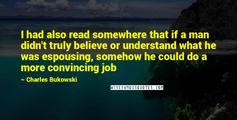 Charles Bukowski Quotes: I had also read somewhere that if a man didn't truly believe or understand what he was espousing, somehow he could do a more convincing job