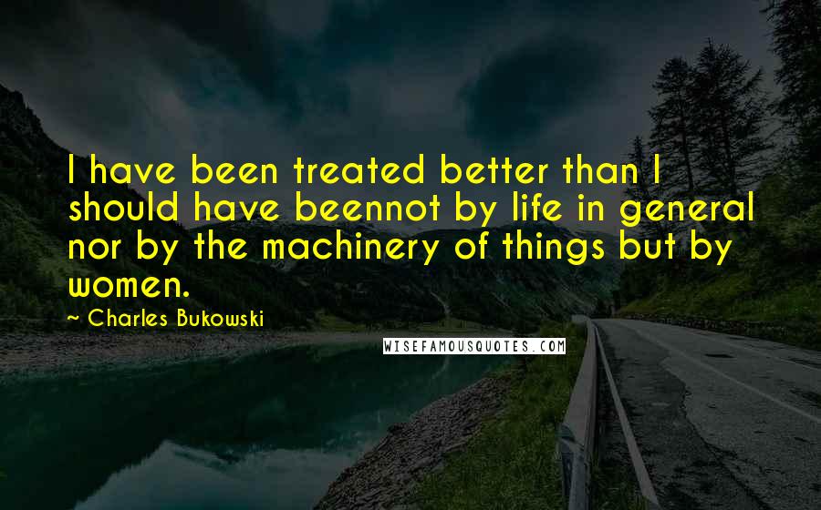 Charles Bukowski Quotes: I have been treated better than I should have beennot by life in general nor by the machinery of things but by women.
