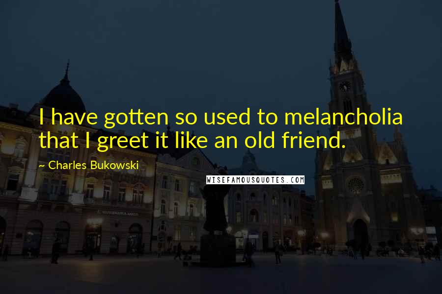 Charles Bukowski Quotes: I have gotten so used to melancholia that I greet it like an old friend.