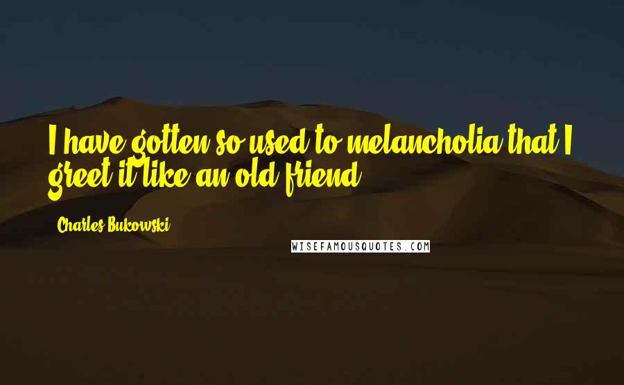 Charles Bukowski Quotes: I have gotten so used to melancholia that I greet it like an old friend.