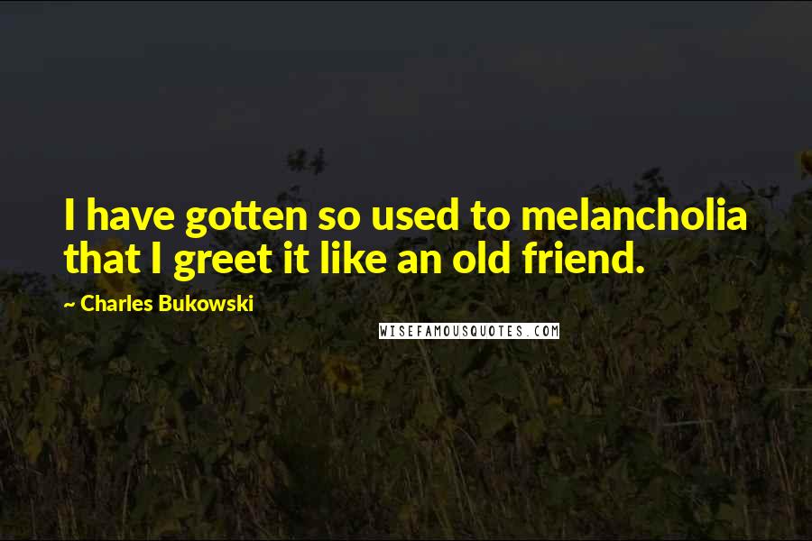 Charles Bukowski Quotes: I have gotten so used to melancholia that I greet it like an old friend.