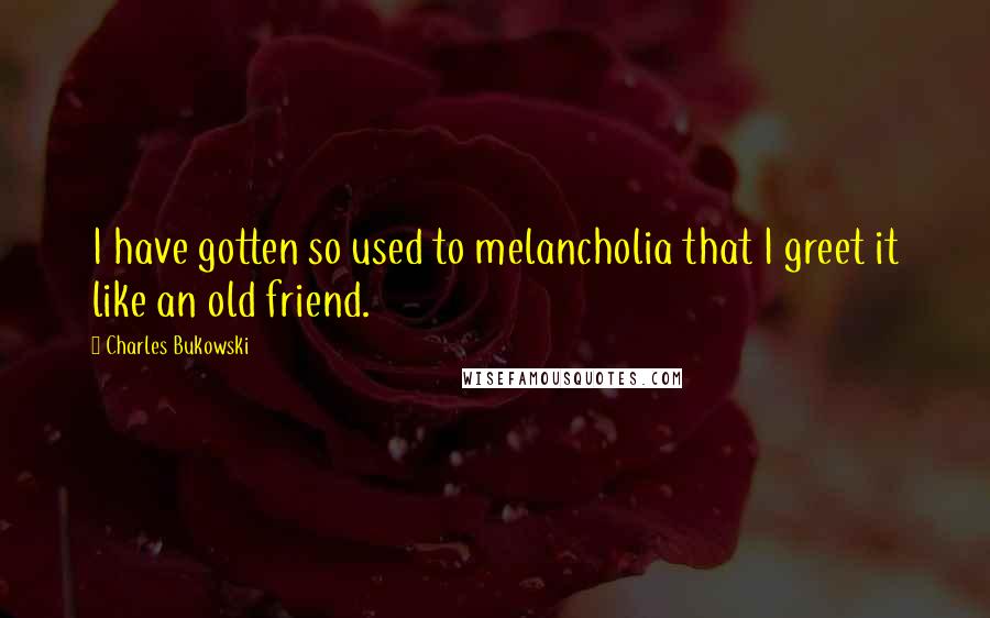 Charles Bukowski Quotes: I have gotten so used to melancholia that I greet it like an old friend.