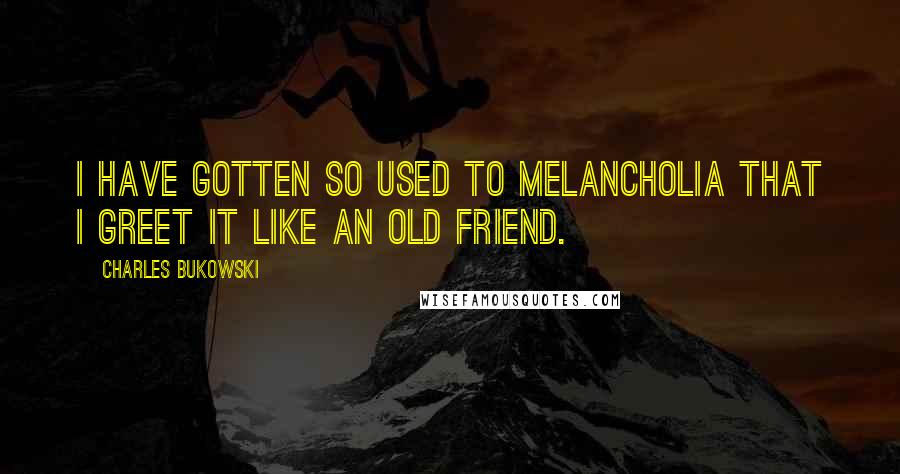 Charles Bukowski Quotes: I have gotten so used to melancholia that I greet it like an old friend.