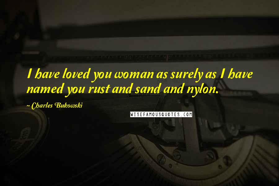 Charles Bukowski Quotes: I have loved you woman as surely as I have named you rust and sand and nylon.