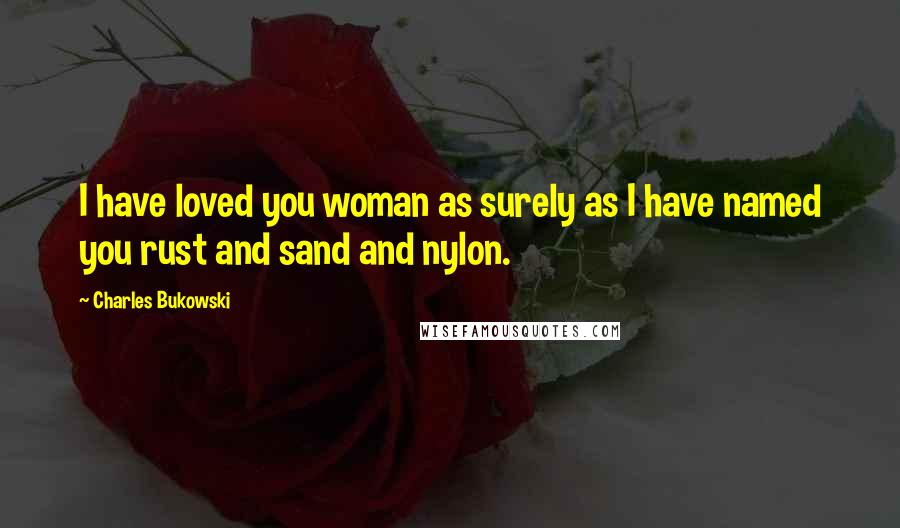 Charles Bukowski Quotes: I have loved you woman as surely as I have named you rust and sand and nylon.