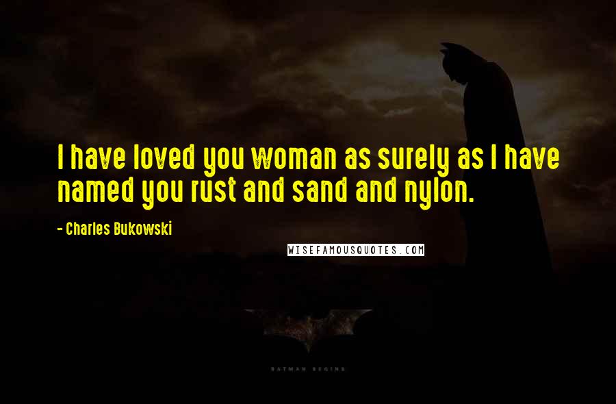 Charles Bukowski Quotes: I have loved you woman as surely as I have named you rust and sand and nylon.
