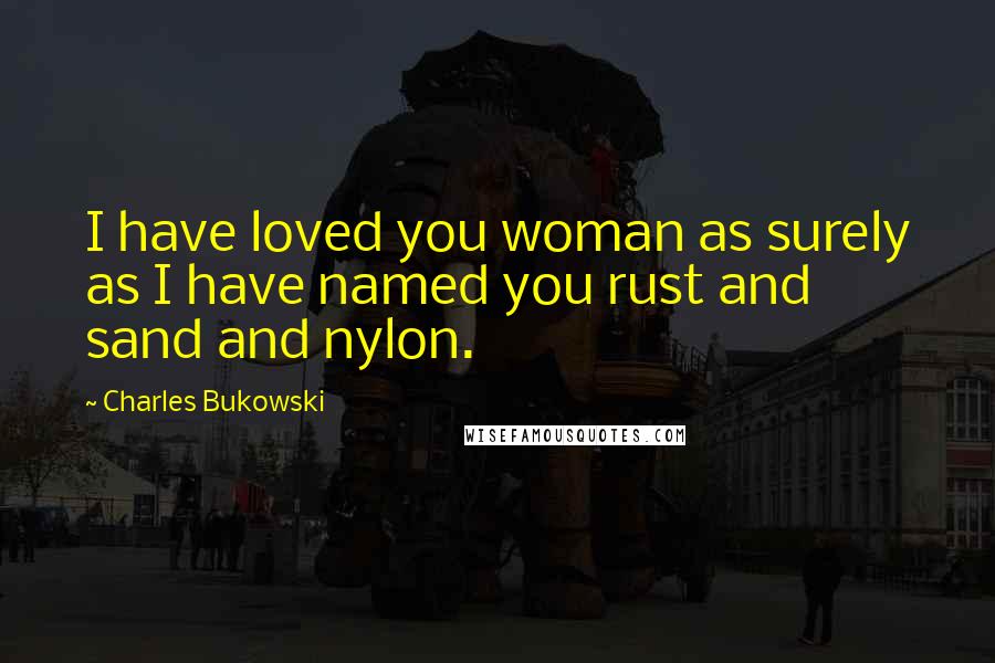 Charles Bukowski Quotes: I have loved you woman as surely as I have named you rust and sand and nylon.