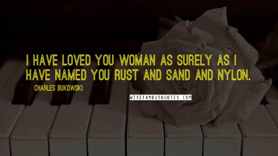 Charles Bukowski Quotes: I have loved you woman as surely as I have named you rust and sand and nylon.