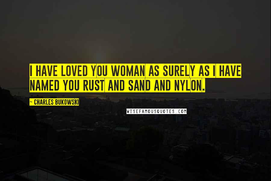 Charles Bukowski Quotes: I have loved you woman as surely as I have named you rust and sand and nylon.