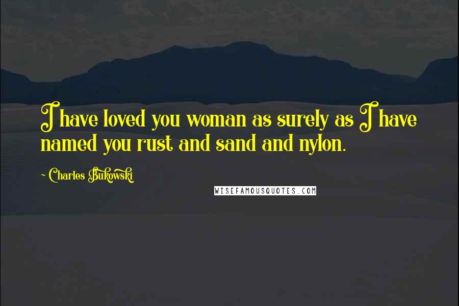 Charles Bukowski Quotes: I have loved you woman as surely as I have named you rust and sand and nylon.