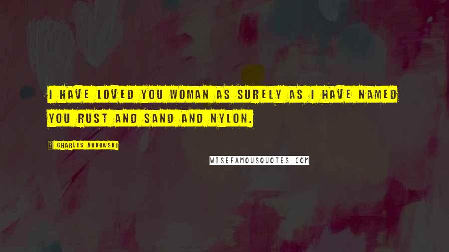 Charles Bukowski Quotes: I have loved you woman as surely as I have named you rust and sand and nylon.