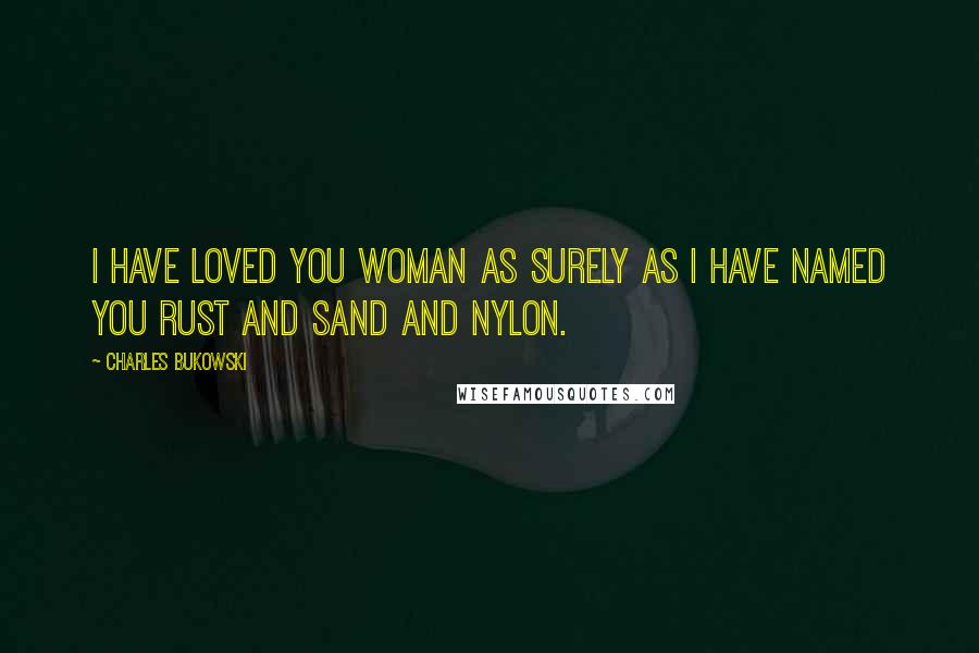 Charles Bukowski Quotes: I have loved you woman as surely as I have named you rust and sand and nylon.