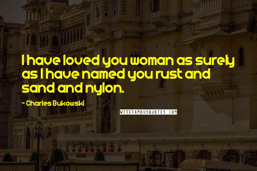 Charles Bukowski Quotes: I have loved you woman as surely as I have named you rust and sand and nylon.