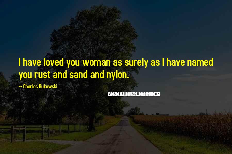 Charles Bukowski Quotes: I have loved you woman as surely as I have named you rust and sand and nylon.