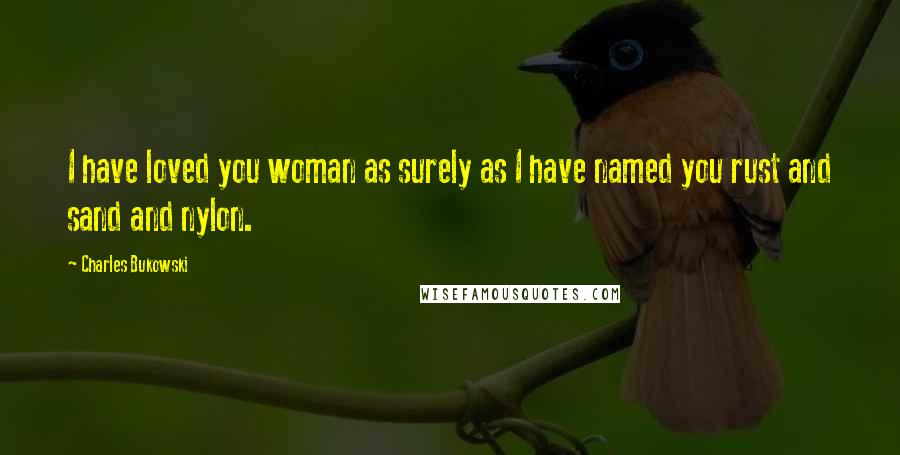 Charles Bukowski Quotes: I have loved you woman as surely as I have named you rust and sand and nylon.