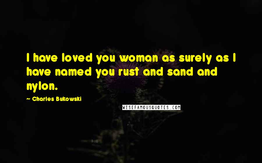 Charles Bukowski Quotes: I have loved you woman as surely as I have named you rust and sand and nylon.