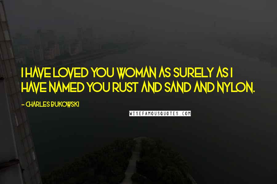 Charles Bukowski Quotes: I have loved you woman as surely as I have named you rust and sand and nylon.