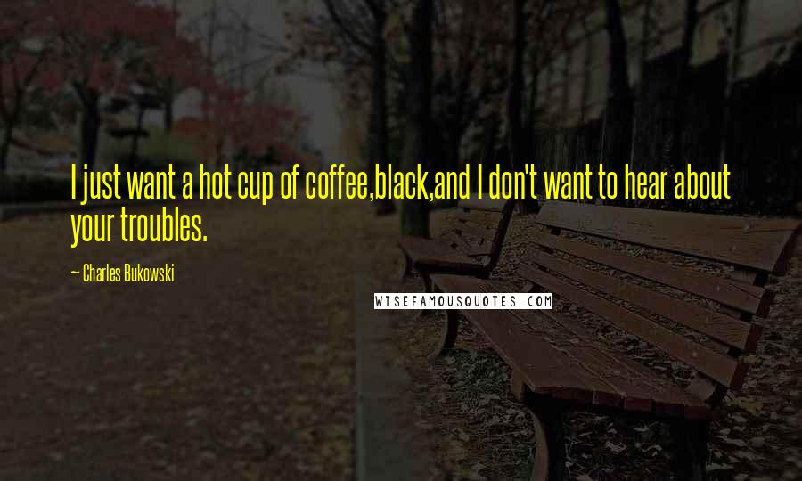 Charles Bukowski Quotes: I just want a hot cup of coffee,black,and I don't want to hear about your troubles.