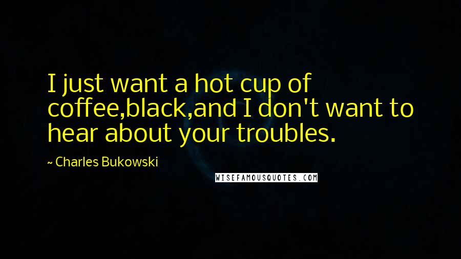 Charles Bukowski Quotes: I just want a hot cup of coffee,black,and I don't want to hear about your troubles.